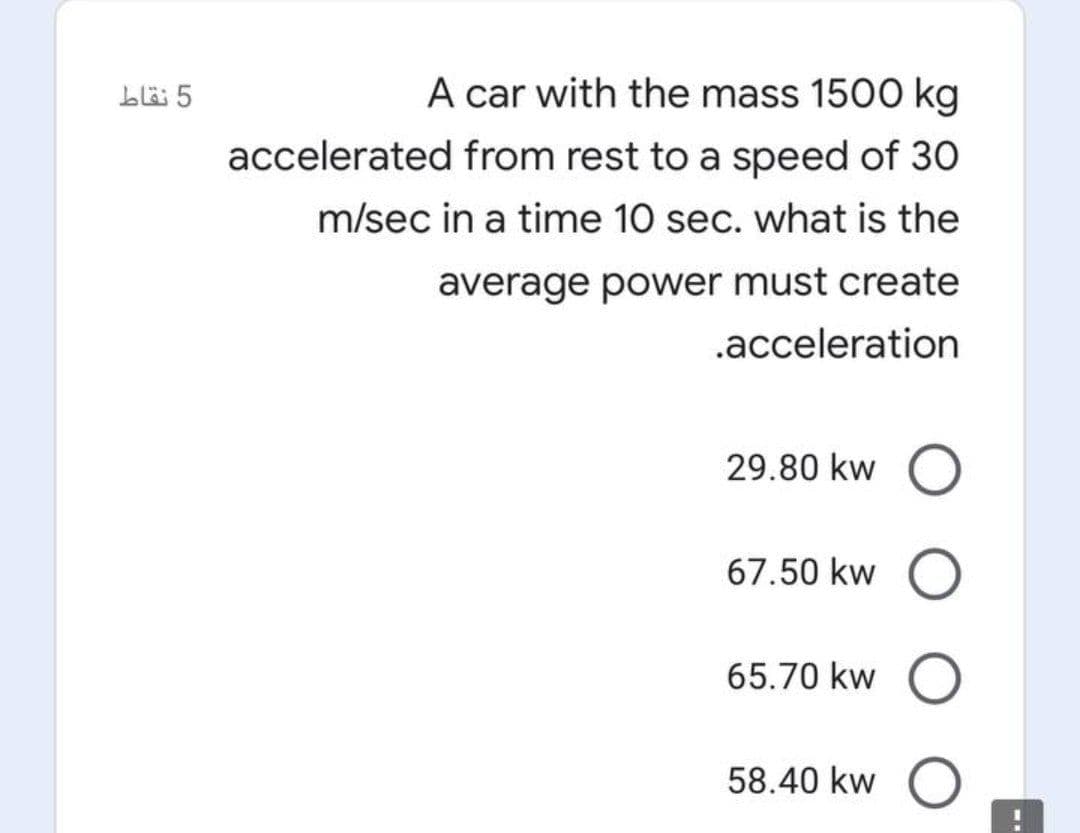 bl 5
A car with the mass 1500 kg
accelerated from rest to a speed of 30
m/sec in a time 10 sec. what is the
average power must create
.acceleration
29.80 kw
67.50 kw
65.70 kw
58.40 kw
