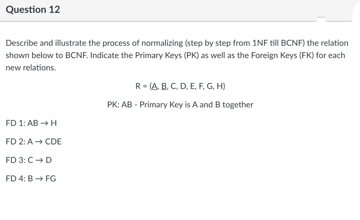 Question 12
Describe and illustrate the process of normalizing (step by step from 1NF till BCNF) the relation
shown below to BCNF. Indicate the Primary Keys (PK) as well as the Foreign Keys (FK) for each
new relations.
R = (A, B, C, D, E, F, G, H)
%3D
PK: AB - Primary Key is A and B together
FD 1: AB → H
FD 2: A → CDE
FD 3: C → D
FD 4: B → FG
