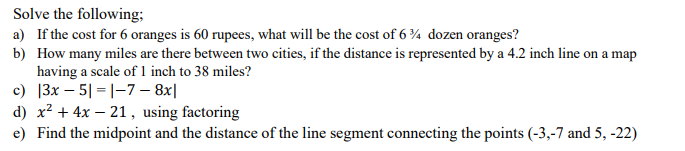 Solve the following;
a) If the cost for 6 oranges is 60 rupees, what will be the cost of 6 ¾ dozen oranges?
b) How many miles are there between two cities, if the distance is represented by a 4.2 inch line on a map
having a scale of 1 inch to 38 miles?
c) |3x – 5| =|-7 – 8x|
d) x² + 4x – 21, using factoring
e) Find the midpoint and the distance of the line segment connecting the points (-3,-7 and 5, -22)
