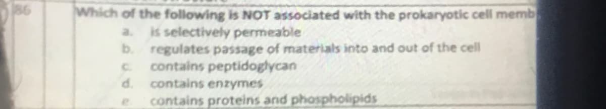 186
Which of the following is NOT associated with the prokaryotic cell memb
a.
is selectively permeable
b. regulates passage of materials into and out of the cell
contains peptidoglycan
d.
contains enzymes
contains proteins and phospholipids