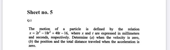 Sheet no. 5
Q.1
The motion of a particle is defined by the relation
x = 2 - 18 + 48r – 16, where x and t are expressed in millimeters
and seconds, respectively. Determine (a) when the velocity is zero,
(b) the position and the total distance traveled when the acceleration is
zero.
