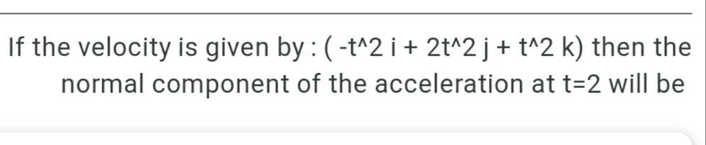 If the velocity is given by : (-t^2 i+ 2t^2 j+ t^2 k) then the
normal component of the acceleration at t=2 will be

