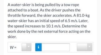 A water-skier is being pulled by a tow rope
attached to a boat. As the driver pushes the
throttle forward, the skier accelerates. A 81.0-kg
water-skier has an initial speed of 6.5 m/s. Later,
the speed increases to 10.1 m/s. Determine the
work done by the net external force acting on the
skier.
