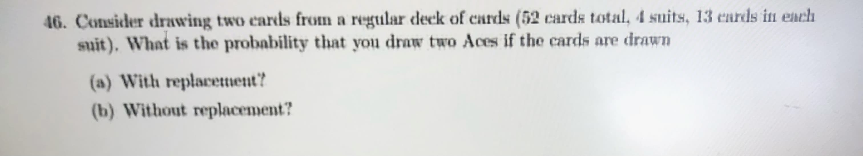 46. Consider drawing two cards from a regular declk of cards (52 cards total, 4 suits, 13 eards in each
suit), What is the probability that you draw two Aces if the cards are drawn
(a) With replacettient?
(b) Without replacement?
