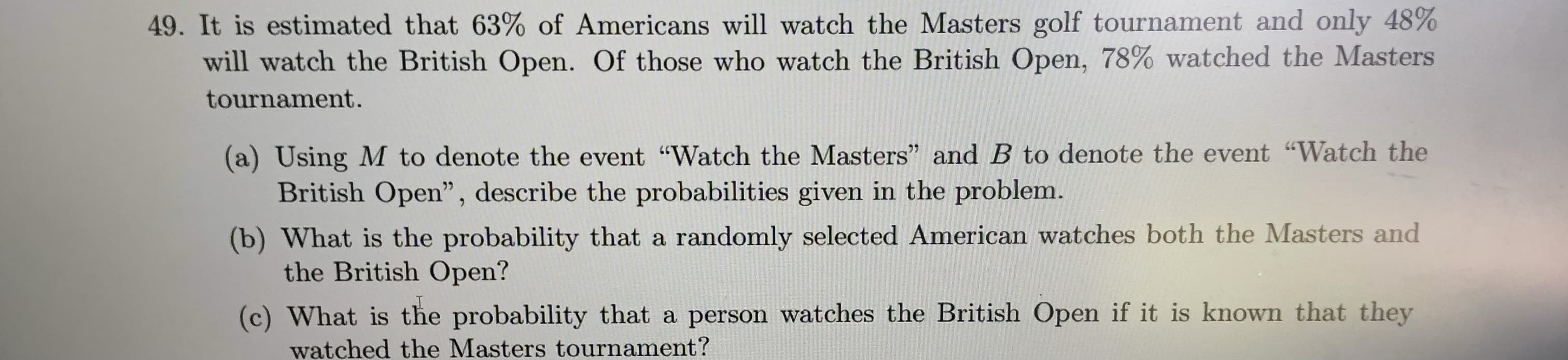 will watch the British Open. Of those who watch the British Open, 78% watched the Master
tournament.
(a) Using M to denote the event "Watch the Masters" and B to denote the event "Watch the
British Open", describe the probabilities given in the problem.
(b) What is the probability that a randomly selected American watches both the Masters and
the British Open?
(c) What is the probability that a person watches the British Open if it is known that they
