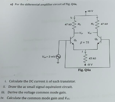 a) For the differential amplifier circuit of Fig. Q4a,
47 ko
Rc
Re
47 ko
-Vor
Vee
B = 75
Van= 2 mv0
43 ka
-9 V
Fig. Q4a
i. Calculate the DC current Ic of each transistor.
ii. Draw the ac small signal equivalent circuit.
ili. Derive the voltage common mode gain.
iv. Calculate the common mode gain and Vol.
