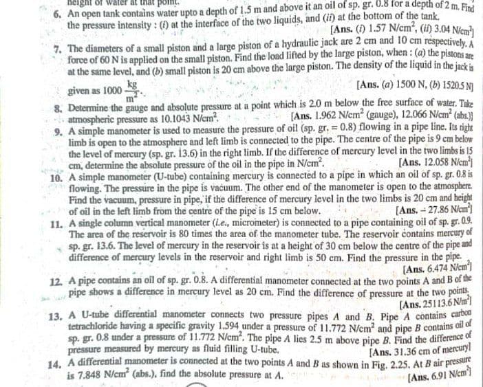 height of water
the pressure intensity : () at the interface of the two liquids, and (ii) at the bottom of the tank.
[Ans. () 1.57 N/cm", (il) 3.04 N/em
6. An open tank contains water upto a depth of 1.5 m and above it an oil of sp. gr. 0.8 for a depth of 2 m. Find
7. The diameters of a small piston and a large piston of a hydraulic jack are 2 cm and 10 cm respectively, A
force of 60 N is applied on the small piston. Find the load lifted by the large piston, when: (a) the piston
at the same level, and (b) small piston is 20 cm above the large piston. The density of the liquid in the jackis
[Ans. (a) 1500 N, (b) 1520.5 NJ
kg
given as 1000 -
8. Determine the gauge and absolute pressure at a point which is 2.0 m below the free surface of water. Take
[Ans. 1.962 N/cm? (gauge), 12.066 N/cm? (abs.)]
- atmospheric pressure as 10.1043 N/cm?.
9. A simple manometer is used to measure the pressure of oil (sp. gr, = 0.8) flowing in a pipe line. Its right
limb is open to the atmosphere and left limb is connected to the pipe. The centre of the pipe is 9 em below
the level of mercury (sp. gr. 13.6) in the right limb. If the difference of mercury level in the two limbs is 15
[Ans. 12.058 Niem
10. A simple manometer (U-tube) containing mercury is connected to a pipe in which an oil of sp. gr. 0.8 is
flowing. The pressure in the pipe is vačuum. The other end of the manometer is open to the atmosphere.
Find the vacuum, pressure in pipe, if the difference of mercury level in the two limbs is 20 cm and height
[Ans. - 27.86 Niem]
11. A single column vertical manometer (ie, micrometer) is connected to a pipe containing oil of sp. gr. 0.9.
The area of the reservoir is 80 times the area of the manometer tube. The reservoir contains mercury of
sp. gr. 13.6. The level of mercury in the reservoir is at a height of 30 cm below the centre of the pipe and
difference of mercury levels in the reservoir and right limb is 50 cm. Find the pressure in the pipe.
(Ans. 6.474 Niem)
12. A pipe contains an oil of sp. gr. 0.8. A differential manometer connected at the two points A and B of the
pipe shows a difference in mercury level as 20 cm. Find the difference of pressure at the two points
[Ans. 25113.6 Nm
13. A U-tube differential manometer connects two pressure pipes A and B. Pipe A contains carbon
tetrachloride having a specific gravity 1.594 under a pressure of 11.772 N/cm2 and pipe B contains ol o
sp. gr. 0.8 under a pressure of 11.772 N/cm. The pipe A lies 2.5 m above pipe B. Find the difference of
[Ans. 31.36 cm of mercury
14. A differential manometer is connected at the two points A and B as shown in Fig, 2.25, At B air pressune
cm, determine the absolute pressure of the oil in the pipe in N/cm.
of oil in the left limb from the centre of the pipe is 15 cm below.
pressure measured by mercury as fluid filling U-tube.
is 7.848 N/cm (abs.), find the absolute pressure at A.
[Ans, 6.91 Niem)
