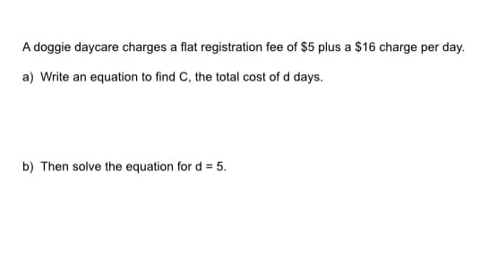 A doggie daycare charges a flat registration fee of $5 plus a $16 charge per day.
a) Write an equation to find C, the total cost of d days.
b) Then solve the equation for d = 5.
