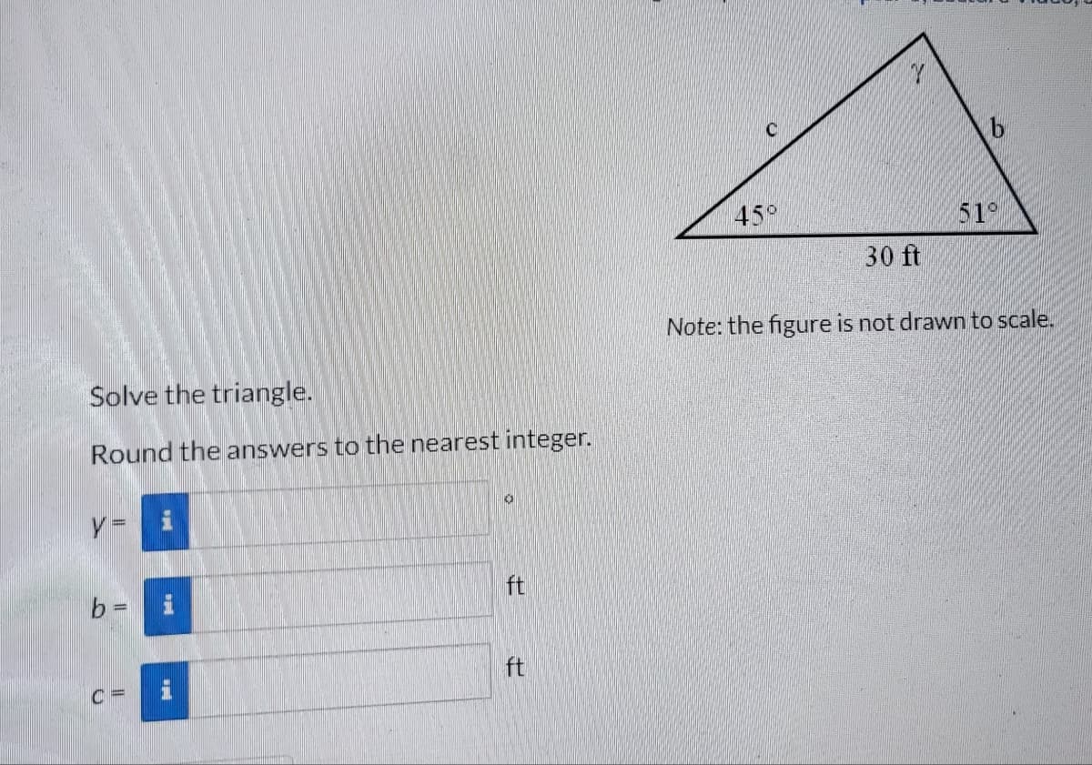 Solve the triangle.
Round the answers to the nearest integer.
y =
b =
C=
i
ft
ft
C
45°
30 ft
b
51°
Note: the figure is not drawn to scale.