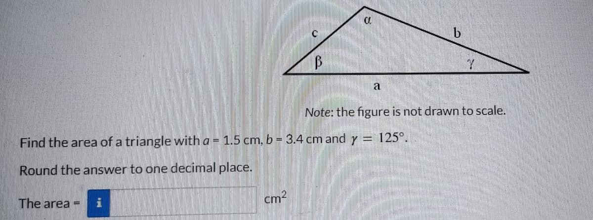 The area =
B
cm²
CL
a
Find the area of a triangle with a = 1.5 cm, b = 3.4 cm and y = 125°.
Round the answer to one decimal place.
b
Note: the figure is not drawn to scale.