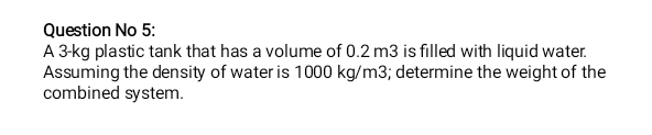 Question No 5:
A 3-kg plastic tank that has a volume of 0.2 m3 is filled with liquid water.
Assuming the density of water is 1000 kg/m3; determine the weight of the
combined system.
