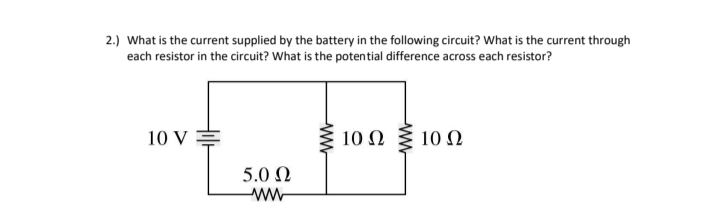 2.) What is the current supplied by the battery in the following circuit? What is the current through
each resistor in the circuit? What is the potential difference across each resistor?
10 V =
10 Ω 0 Ω
5.0 N
ww-
ww
