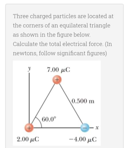 Three charged particles are located at
the corners of an equilateral triangle
as shown in the figure below.
Calculate the total electrical force. (In
newtons, follow significant figures)
7.00 µC
0.500 m
60.0°
2.00 μC
-4.00 μC
