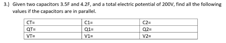 3.) Given two capacitors 3.5F and 4.2F, and a total electric potential of 200V, find all the following
values if the capacitors are in parallel.
CT=
C1=
C2=
QT=
Q1=
Q2=
VT=
V1=
V2=

