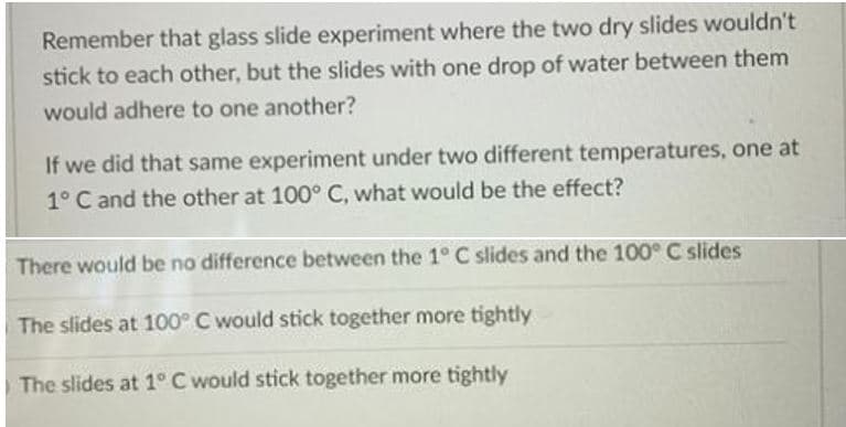 Remember that glass slide experiment where the two dry slides wouldn't
stick to each other, but the slides with one drop of water between them
would adhere to one another?
If we did that same experiment under two different temperatures, one at
1° C and the other at 100° C, what would be the effect?
There would be no difference between the 1° C slides and the 100° C slides
The slides at 100° C would stick together more tightly
The slides at 1° C would stick together more tightly

