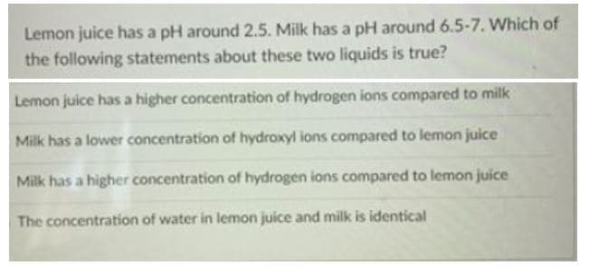 Lemon juice has a pH around 2.5. Milk has a pH around 6.5-7. Which of
the following statements about these two liquids is true?
Lemon juice has a higher concentration of hydrogen ions compared to milk
Milk has a lower concentration of hydroxyl ions compared to lemon juice
Milk has a higher concentration of hydrogen ions compared to lemon juice
The concentration of water in lemon juice and milk is identical
