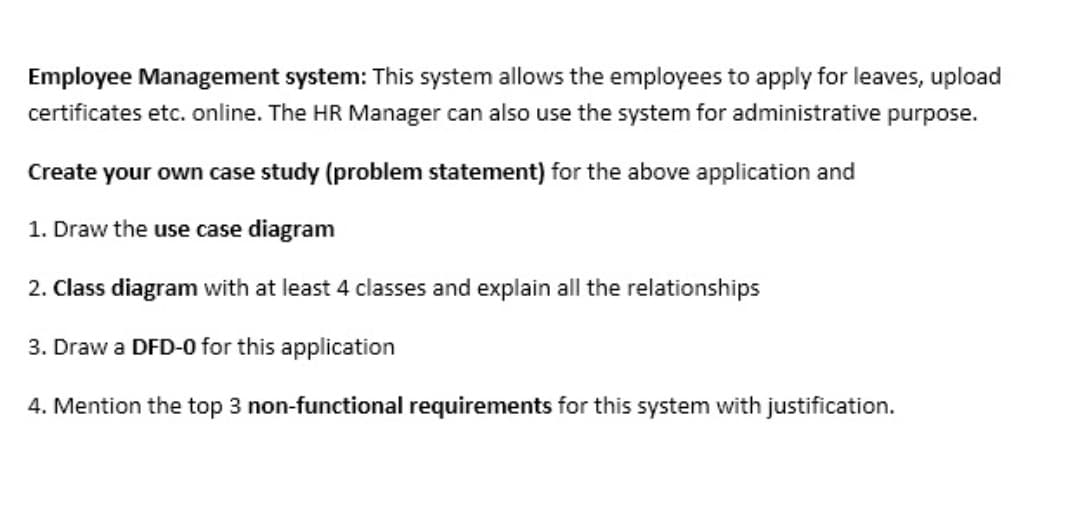 Employee Management system: This system allows the employees to apply for leaves, upload
certificates etc. online. The HR Manager can also use the system for administrative purpose.
Create your own case study (problem statement) for the above application and
1. Draw the use case diagram
2. Class diagram with at least 4 classes and explain all the relationships
3. Draw a DFD-0 for this application
4. Mention the top 3 non-functional requirements for this system with justification.
