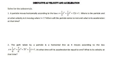 DERIVATIVE AS VELOCITY AND ACCELERATION
Solve for the unknown/s.
1. A particle moves horizontally according to the laws-12r+1. Where is the particle and
at what velocity is it moving whent 1? When will the partide come to rest and what is its acceleration
at that time?
2. The path taken by a partide is a horizontal line as it moves according to the law
--7+1 At what time will its acceleration be equal to one? What is its velocity at
-7²
that time?