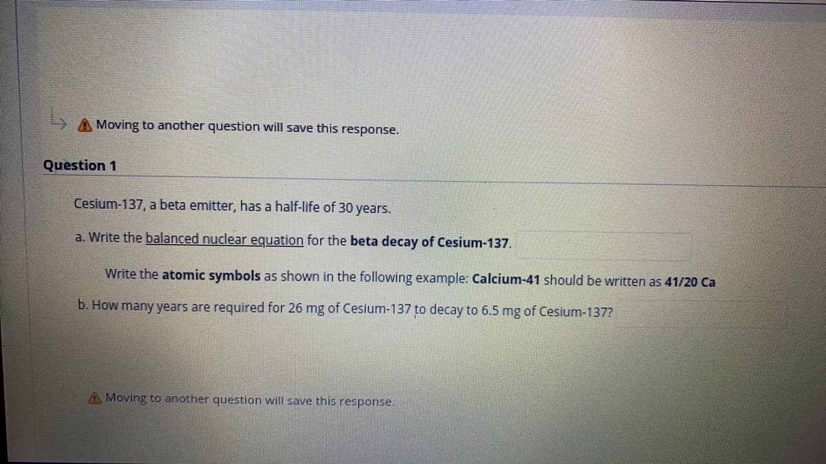 A Moving to another question will save this response.
Question 1
Cesium-137, a beta emitter, has a half-life of 30 years.
a. Write the balanced nuclear equation for the beta decay of Cesium-137.
Write the atomic symbols as shown in the following example: Calcium-41 should be written as 41/20 Ca
b. How many years are required for 26 mg of Cesium-137 to decay to 6.5 mg of Cesium-137?
A Moving to another question will save this response.

