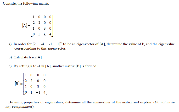 Consider the following matrix
1 0 0 0
2 2 0 0
[A] =
1 0 3 0
0 1 k 4
a) In order for [2
corresponding to this eigenvector.
-4
-1 1E to be an eigenvector of [A], detemine the value of k, and the eigenvalue
b) Calculate trace[A]
c) By setting k to -1 in [A], another matrix [B]is formed:
[1 0
2 2
[B] =
1 0
3
0 1 -1 4
By using properties of eigenvalues, determine all the eigenvalues of the matrix and explain. (Do not make
any computations).
