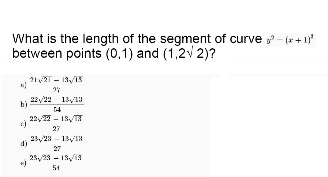 What is the length of the segment of curve y? = (x + 1)°
between points (0,1) and (1,2v 2)?
21/21 – 13/13
а)
27
22/22 – 13/13
b)
54
22/22 – 13/13
c)
27
23/23
d)
13/13
27
23/23 – 13/13
54
