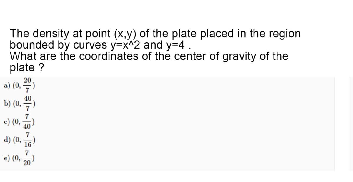 The density at point (x,y) of the plate placed in the region
bounded by curves y=x^2 and y=4 .
What are the coordinates of the center of gravity of the
plate ?
20
a) (0,)
40
b) (0,
7
c) (0,
40
d) (0,
7
e) (0,
20
