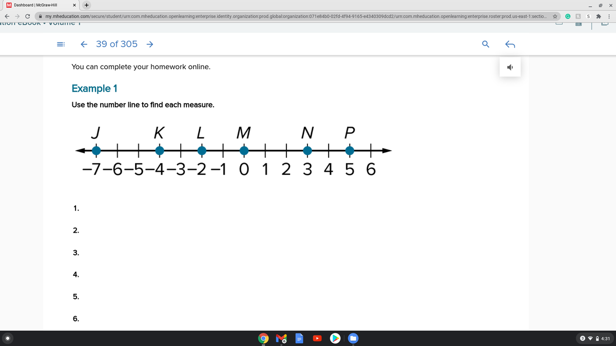 M Dashboard | McGraw-Hill
A my.mheducation.com/secure/student/urn:com.mheducation.openlearning:enterprise.identity.organization:prod.global:organization:071e84b0-02fd-4f94-9165-e4340309dcd2/urn:com.mheducation.openlearning:enterprise.roster:prod.us-east-1:sectio..
39 of 305 →
You can complete your homework online.
Example 1
Use the number line to find each measure.
K
N P
-7-6-5-4-3-2-1 0 1 2 3 4 5 6
1.
2.
3.
4.
6.
3 • i 4:31
5.
