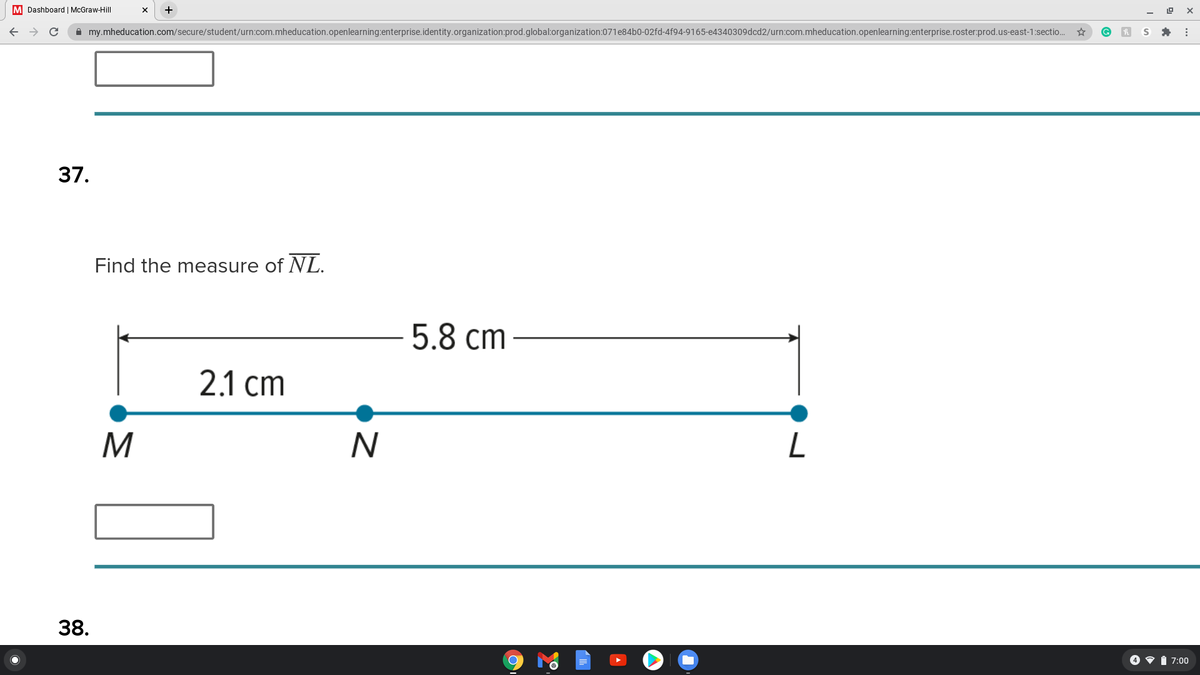 M Dashboard | McGraw-Hill
A my.mheducation.com/secure/student/urn:com.mheducation.openlearning:enterprise.identity.organization:prod.global:organization:071e84b0-02fd-4f94-9165-e4340309dcd2/urn:com.mheducation.openlearning:enterprise.roster:prod.us-east-1:sectio.
37.
Find the measure of NL.
5.8 cm
2.1 cm
38.
4 V i 7:00
