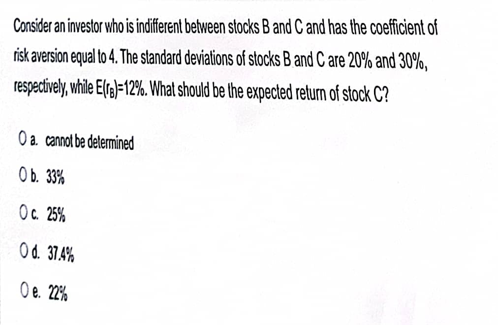 Consider an investor who is indiferent between stocks B and C and has the coefficient of
risk aversion equal to 4. The standard deviations of stocks B and C are 20%o and 30%,
respectively, while E(rs)=12%. What should be the expected return of stock C?
O a. cannot be determined
Ob. 33%
Oc. 25%
Od. 37.4%
O e. 22%

