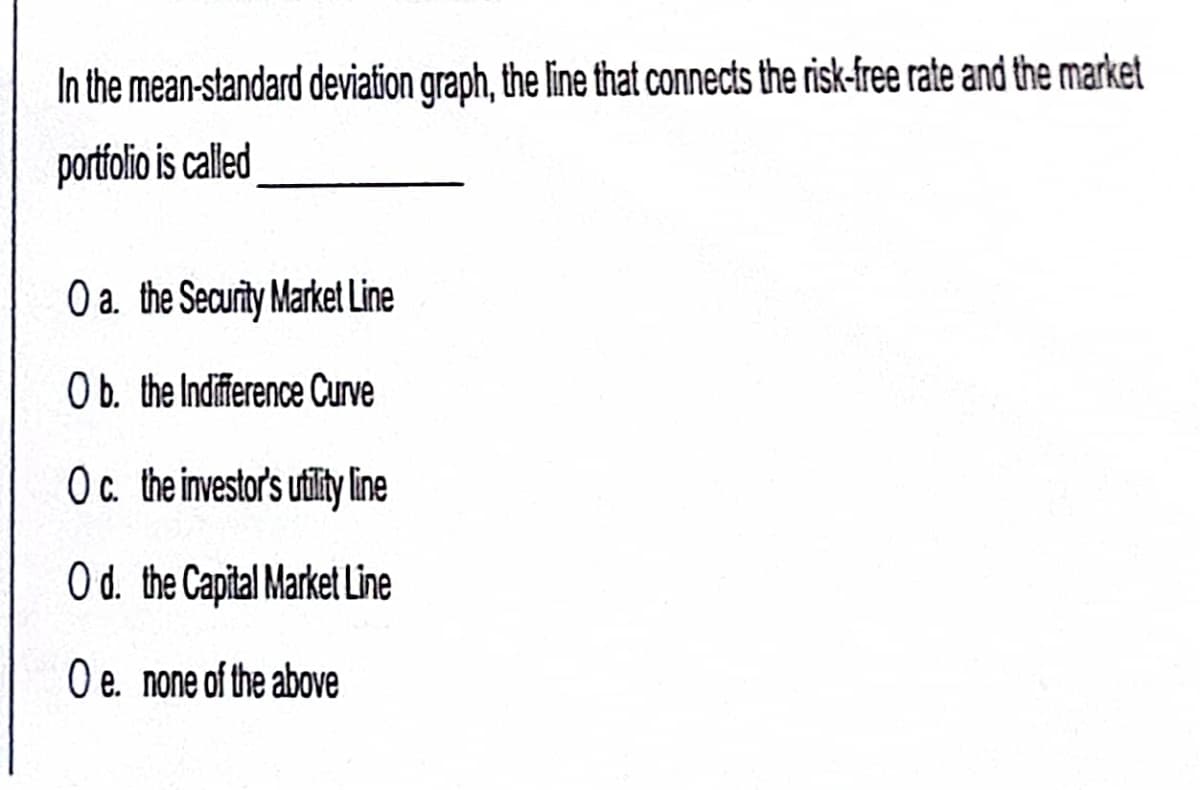 In the mean-standard deviation graph, the line that connects the risk-free rate and the market
portfolio is called
O a. the Security Market Line
Ob. the Indifference Curve
Oc. the investor's utility line
O d. the Capital Market Line
O e. none of the above
