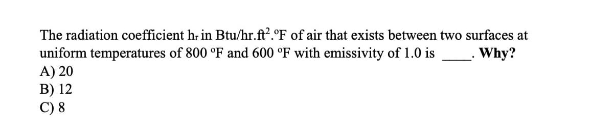The radiation coefficient hr in Btu/hr.ft2.°F of air that exists between two surfaces at
uniform temperatures of 800 °F and 600 °F with emissivity of 1.0 is
A) 20
B) 12
C) 8
Why?
