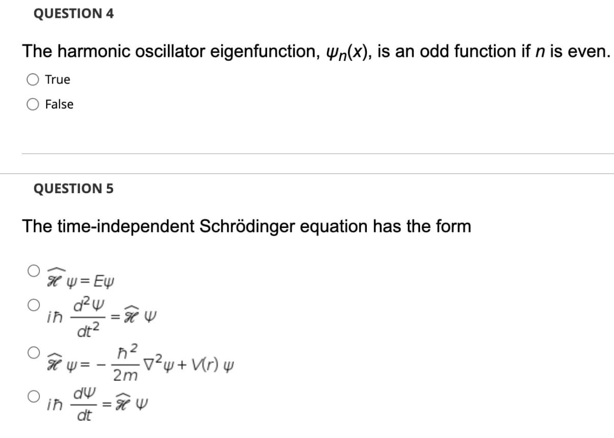 QUESTION 4
The harmonic oscillator eigenfunction, wn(x), is an odd function if n is even.
True
False
QUESTION 5
The time-independent Schrödinger equation has the form
H Y = Ew
%3D
d²w
in
dt2
-v²w+ Vr) w
2m
ih
dt
