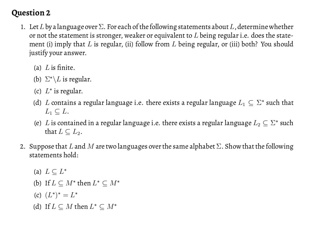 Question 2
1. Let L by a language over E. For each of the following statements about L, determine whether
or not the statement is stronger, weaker or equivalent to L being regular i.e. does the state-
ment (i) imply that L is regular, (ii) follow from L being regular, or (iii) both? You should
justify your answer.
(a) Lis finite.
(b) E*\L is regular.
(c) L* is regular.
(d) L contains a regular language i.e. there exists a regular language Li C E* such that
L C L.
(e) Lis contained in a regular language i.e. there exists a regular language L2 C £* such
that L C L2.
2. Suppose that Land M are two languages over the same alphabet E. Show that the following
statements hold:
(a) LC L*
(b) If LC M* then L* C M*
(c) (L*)* = L*
(d) If L CM then L* C M*
