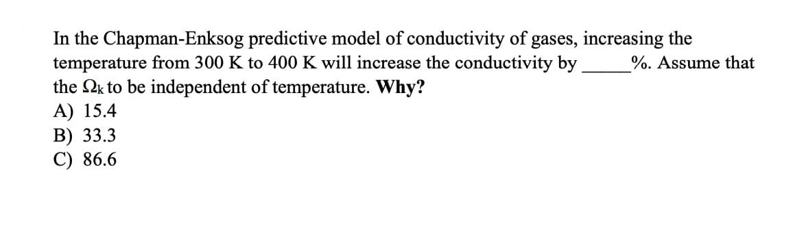 In the Chapman-Enksog predictive model of conductivity of gases, increasing the
temperature from 300 K to 400 K will increase the conductivity by
the Qk to be independent of temperature. Why?
A) 15.4
В) 33.3
C) 86.6
%. Assume that
