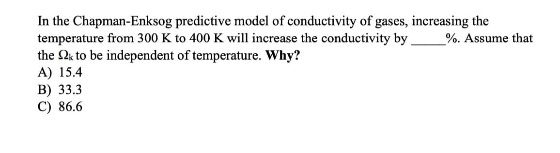 In the Chapman-Enksog predictive model of conductivity of gases, increasing the
temperature from 300 K to 400 K will increase the conductivity by
the 2k to be independent of temperature. Why?
A) 15.4
B) 33.3
C) 86.6
%. Assume that
