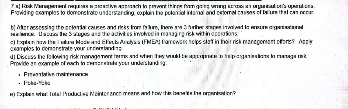 7 a) Risk Management requires a proactive approach to prevent things from going wrong across an organisation's operations.
Providing examples to demonstrate understanding, explain the potential internal and external causes of failure that can occur.
b) After assessing the potential causes and risks from failure, there are 3 further stages involved to ensure organisational
resilience. Discuss the 3 stages and the activities involved in managing risk within operations.
c) Explain how the Failure Mode and Effects Analysis (FMEA) framework helps staff in their risk management efforts? Apply
examples to demonstrate your understanding.
d) Discuss the following risk management terms and when they would be appropriate to help organisations to manage risk.
Provide an example of each to demonstrate your understanding:
• Preventative maintenance
• Poka-Yoke
e) Explain what Total Productive Maintenance means and how this benefits the organisation?

