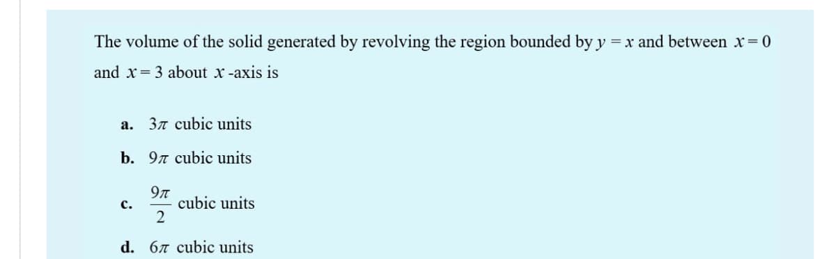 The volume of the solid generated by revolving the region bounded by y
= x and between x 0
and x= 3 about x -axis is
a. 37 cubic units
b. 9n cubic units
9n
cubic units
2
с.
d. 67 cubic units
