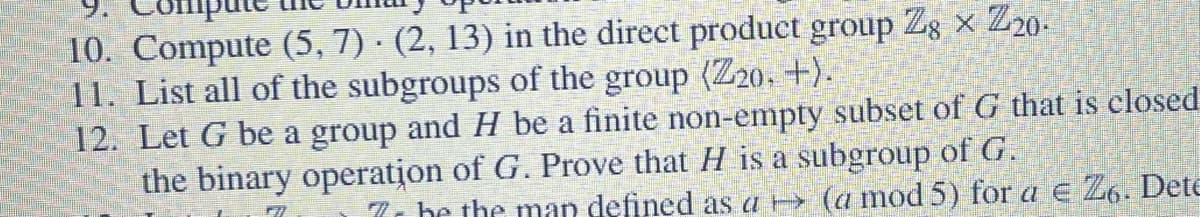 10. Compute (5, 7) · (2, 13) in the direct product group Z8 x Z20.
11. List all of the subgroups of the group (Z20. +).
12. Let G be a group and H be a finite non-empty subset of G that is closed
the binary operation of G. Prove that H is a subgroup of G.
7 be the man defined as a → (a mod 5) for a € 26. Dete