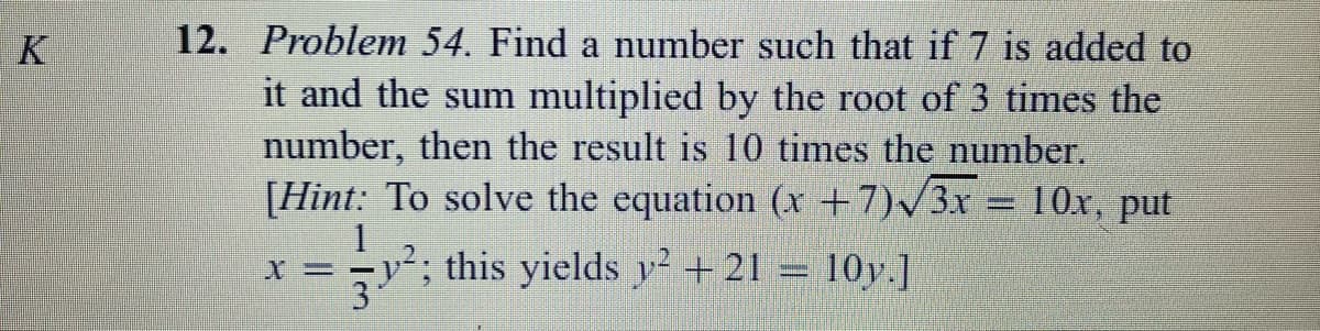 K
12. Problem 54. Find a number such that if 7 is added to
it and the sum multiplied by the root of 3 times the
number, then the result is 10 times the number.
[Hint: To solve the equation (x +7)/3x = 10x, put
=y²; this yields y + 21 = 10y.]
