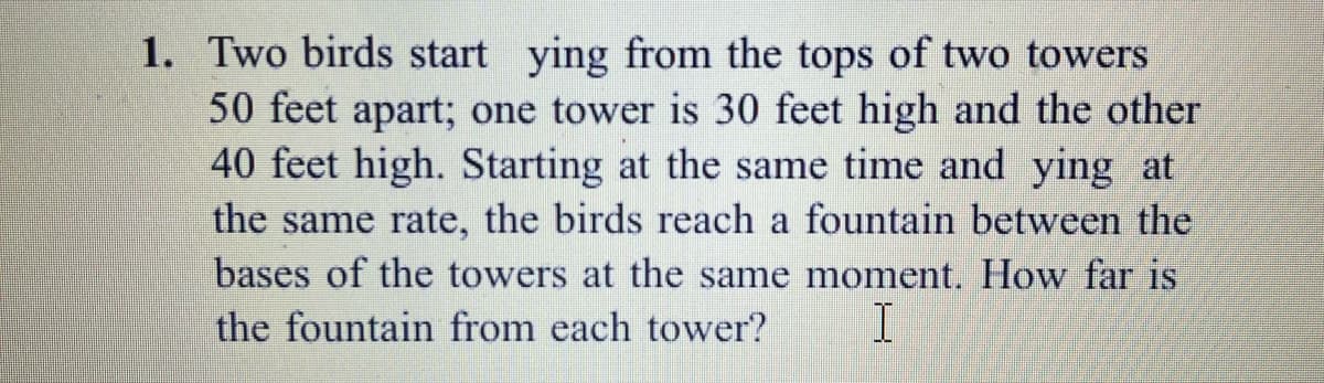 1. Two birds start ying from the tops of two towers
50 feet apart; one tower is 30 feet high and the other
40 feet high. Starting at the same time and ying at
the same rate, the birds reach a fountain between the
bases of the towers at the same moment. How far is
the fountain from each tower?
