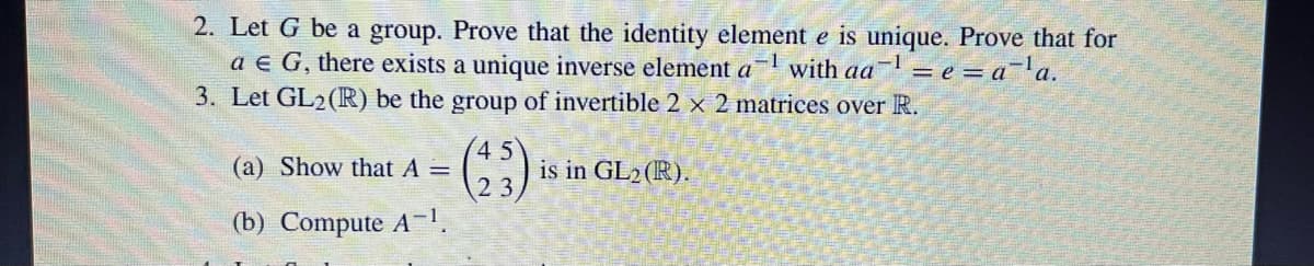 2. Let G be a group. Prove that the identity element e is unique. Prove that for
-1 with aa
a € G, there exists a unique inverse element a
= e = a ¹a.
3. Let GL2 (R) be the group of invertible 2 x 2 matrices over R.
(45)
(a) Show that A =
(b) Compute A-¹.
is in GL₂ (R).
