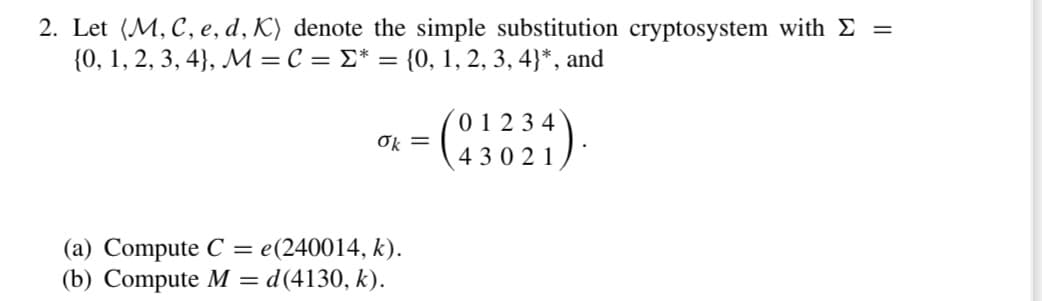 2. Let (M, C, e, d, K) denote the simple substitution cryptosystem with Σ =
{0, 1, 2, 3, 4), M = C = * = {0, 1, 2, 3, 4}*, and
-(01234).
ők =
(a) Compute C= e(240014, k).
(b) Compute M = d(4130, k).