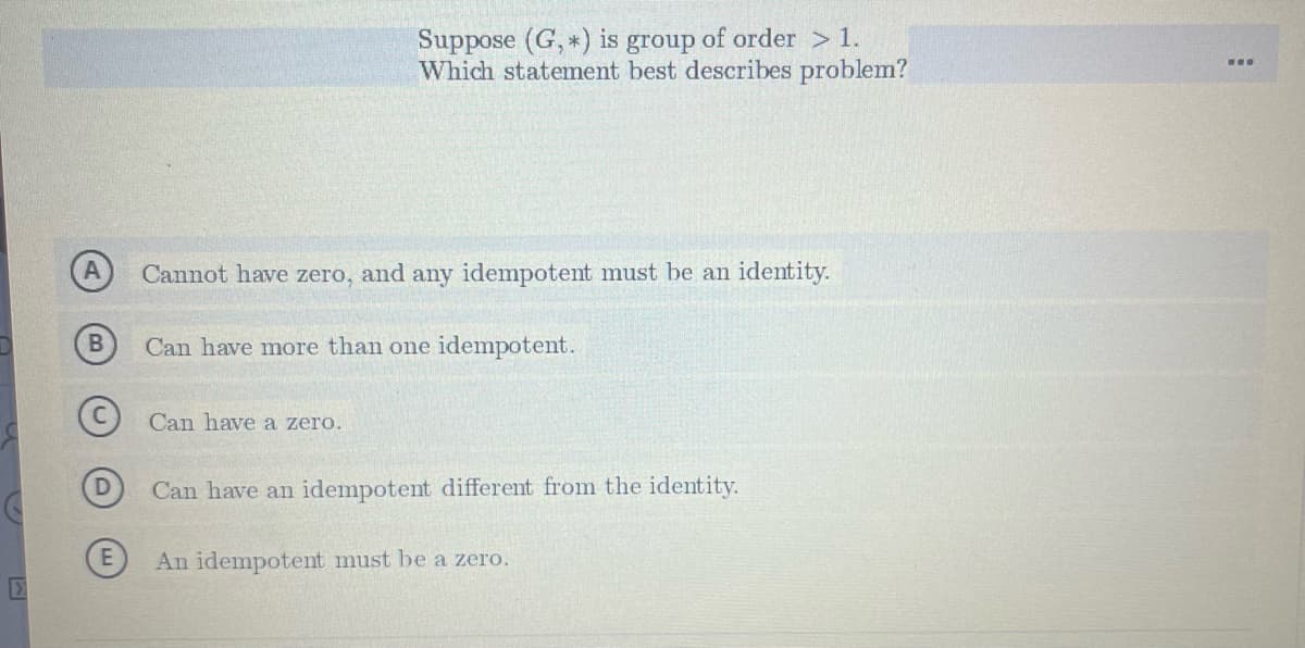 Suppose (G, *) is group of order > 1.
Which statement best describes problem?
Cannot have zero, and any idempotent must be an identity.
Can have more than one idempotent.
Can have a zero.
Can have an idempotent different from the identity.
An idempotent must be a zero.