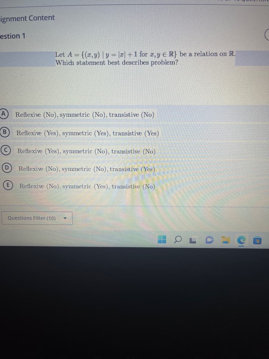 ignment Content
estion 1
D
Let A = {(x,y) | y = |x| +1 for x,y e R} be a relation on R.
Which statement best describes problem?
Reflexive (No), symmetric (No), transistive (No)
Reflexive (Yes), symmetric (Yes), transistive (Yes)
Reflexive (Yes), symmetric (No), transistive (No)
Reflexive (No), symmetric (No), transistive (Yes)
Reflexive (No), symmetric (Yes), transistive (No)
Questions Filter (10)
Q