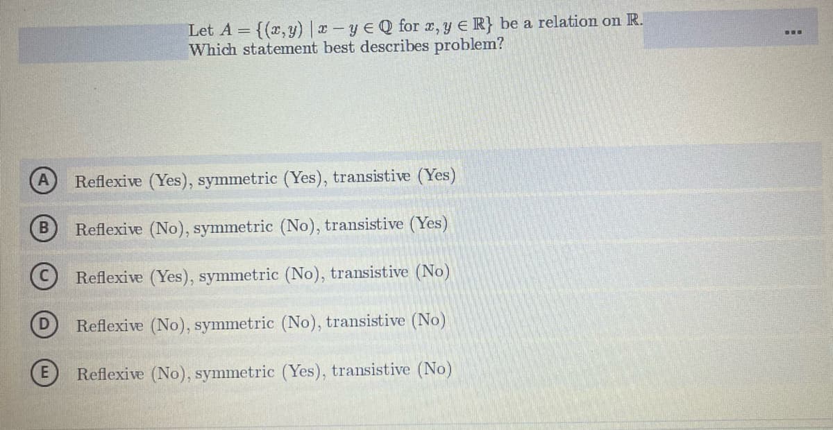 Let A = {(x,y) |x-yeQ for x, y = R} be a relation on R.
Which statement best describes problem?
A Reflexive (Yes), symmetric (Yes), transistive (Yes)
Reflexive (No), symmetric (No), transistive (Yes)
Reflexive (Yes), symmetric (No), transistive (No)
Reflexive (No), symmetric (No), transistive (No)
Reflexive (No), symmetric (Yes), transistive (No)
B
…….