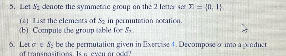 5. Let S₂ denote the symmetric group on the 2 letter set Σ = {0, 1}.
(a) List the elements of S₂ in permutation notation.
(b) Compute the group table for S₂.
6. Leto E S5 be the permutation given in Exercise 4. Decompose o into a product
of transpositions. Is o even or odd?