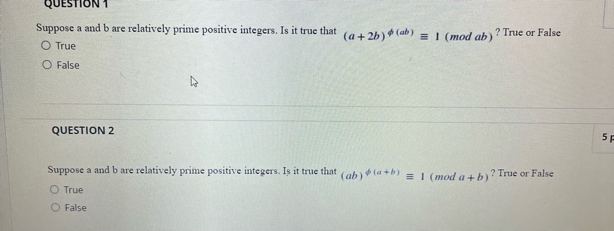 QUESTION 1
Suppose a and b are relatively prime positive integers. Is it true that
(a + 2b) (ab) = 1 (mod ab)
? True or False
O True
O False
QUESTION 2
5 P
Suppose a and b are relatively prime positive integers. Is it true that
(ab)
(a +b)
= I (mod a +b)
? True or False
O True
O False

