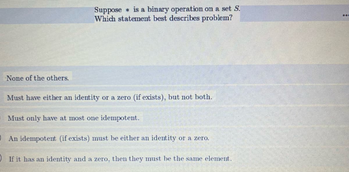 None of the others.
Suppose is a binary operation on a set S.
Which statement best describes problem?
Must have either an identity or a zero (if exists), but not both.
Must only have at most one idempotent.
An idempotent (if exists) must be either an identity or a zero.
If it has an identity and a zero, then they must be the same element.
LII