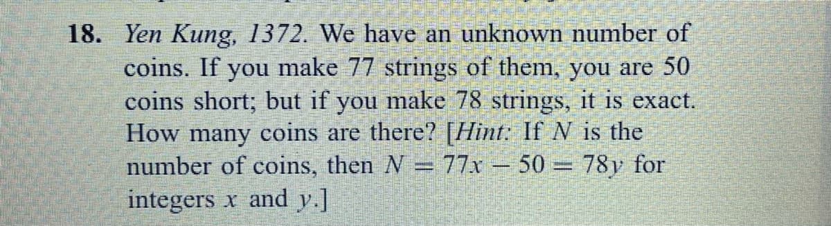 18. Yen Kung, 1372. We have an unknown number of
make 77 strings of them, you are 50
you make 78 strings, it is exact.
coins. If
you
coins short; but
How many coins are there? [Hint: If V is the
number of coins, then N =77x – 50= 78y for
integers x and y.]
