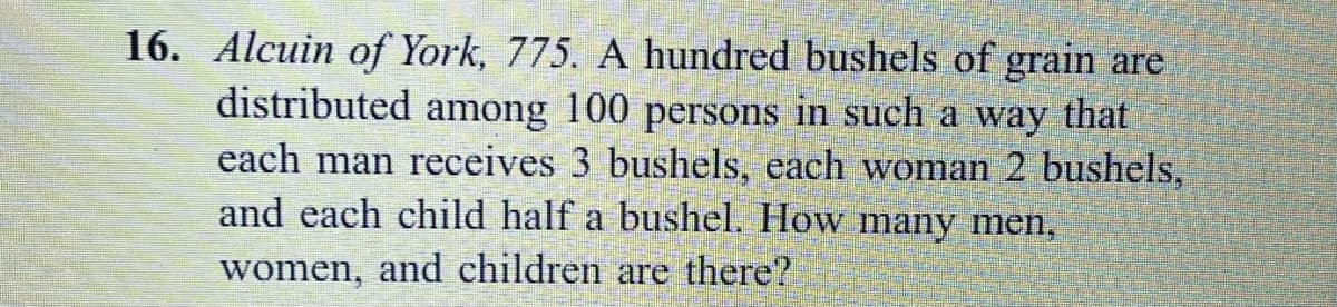 16. Alcuin of York, 775. A hundred bushels of grain are
distributed among 100 persons in such a way that
each man receives 3 bushels, each woman 2 bushels,
and each child half a bushel. How many men,
women, and children are there?
